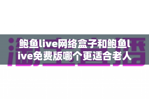 鲍鱼live网络盒子和鲍鱼live免费版哪个更适合老人用？中老年电视观影设备选购全指南