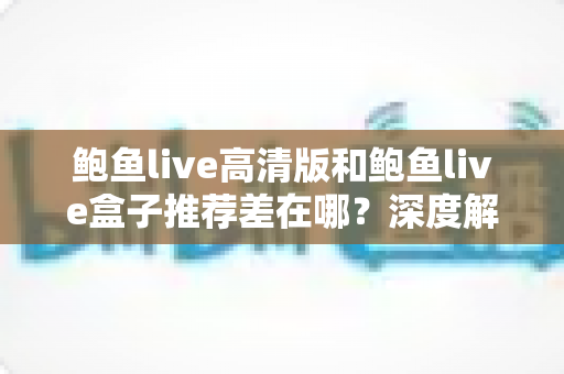 鲍鱼live高清版和鲍鱼live盒子推荐差在哪?深度解析两大版本差异与选择指南 鲍鱼live高清版和鲍鱼live盒子推荐差在哪?深度解析两大版本差异与选择指南