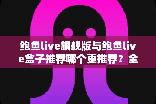 鲍鱼live旗舰版与鲍鱼live盒子推荐哪个更推荐？全方位深度对比帮你选出最适合自己的版本