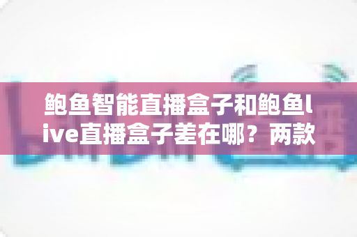 鲍鱼智能直播盒子和鲍鱼live直播盒子差在哪?两款直播盒子核心区别全解析与实用选购指南 鲍鱼智能直播盒子和鲍鱼live直播盒子差在哪?两款直播盒子核心区别全解析与实用选购指南