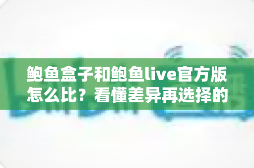 鲍鱼盒子和鲍鱼live官方版怎么比？看懂差异再选择的全方位实用指南