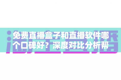 免费直播盒子和直播软件哪个口碑好？深度对比分析帮你避坑选对
