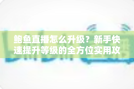 鲍鱼直播怎么升级?新手快速提升等级的全方位实用攻略 鲍鱼直播怎么升级?新手快速提升等级的全方位实用攻略