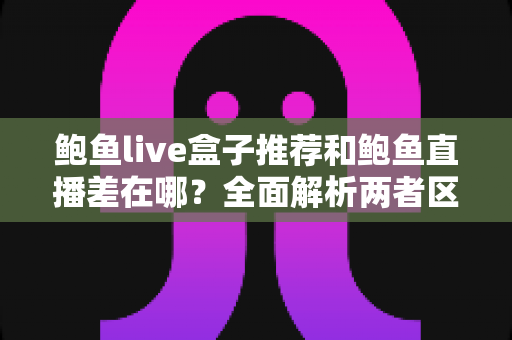 鲍鱼live盒子推荐和鲍鱼直播差在哪?全面解析两者区别与选购实用指南 鲍鱼live盒子推荐和鲍鱼直播差在哪?全面解析两者区别与选购实用指南