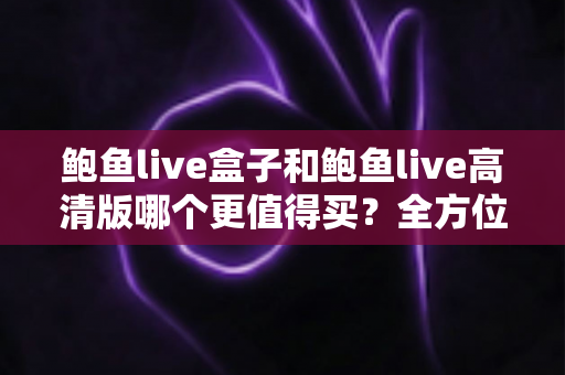 鲍鱼live盒子和鲍鱼live高清版哪个更值得买?全方位深度对比评测,帮你选对不踩坑 鲍鱼live盒子和鲍鱼live高清版哪个更值得买?全方位深度对比评测,帮你选对不踩坑