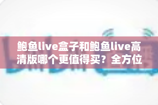 鲍鱼live盒子和鲍鱼live高清版哪个更值得买?全方位深度对比评测,帮你选对不踩坑 鲍鱼live盒子和鲍鱼live高清版哪个更值得买?全方位深度对比评测,帮你选对不踩坑