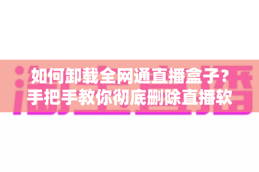 如何卸载全网通直播盒子？手把手教你彻底删除直播软件的完整实用指南
