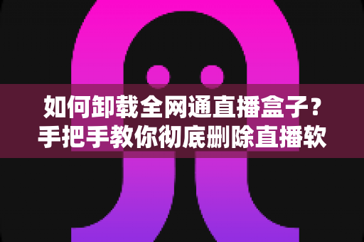 如何卸载全网通直播盒子？手把手教你彻底删除直播软件的完整实用指南