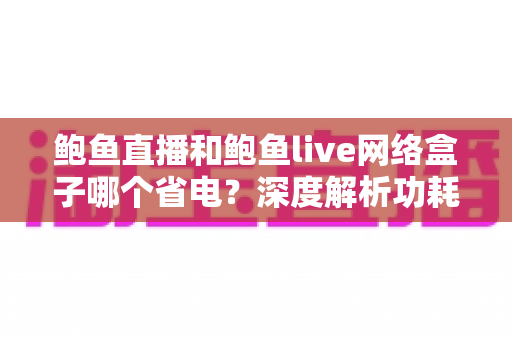 鲍鱼直播和鲍鱼live网络盒子哪个省电?深度解析功耗差异与实用省电指南 鲍鱼直播和鲍鱼live网络盒子哪个省电?深度解析功耗差异与实用省电指南