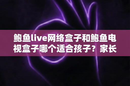 鲍鱼live网络盒子和鲍鱼电视盒子哪个适合孩子?家长选购与使用全指南 鲍鱼live网络盒子和鲍鱼电视盒子哪个适合孩子?家长选购与使用全指南