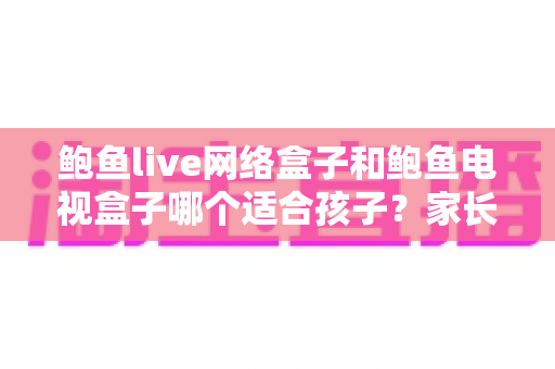 鲍鱼live网络盒子和鲍鱼电视盒子哪个适合孩子？家长选购与使用全指南