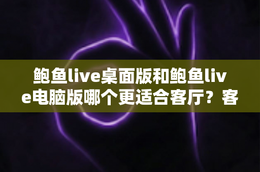 鲍鱼live桌面版和鲍鱼live电脑版哪个更适合客厅?客厅观影深度对比与选择指南 鲍鱼live桌面版和鲍鱼live电脑版哪个更适合客厅?客厅观影深度对比与选择指南