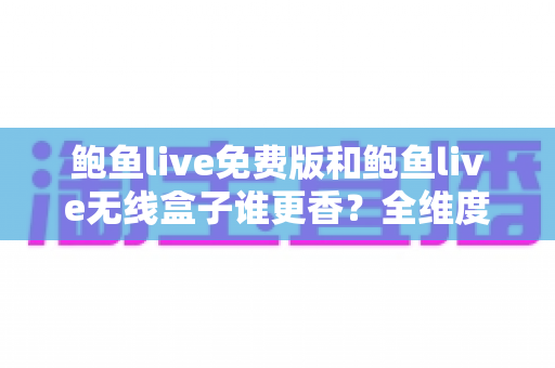 鲍鱼live免费版和鲍鱼live无线盒子谁更香？全维度深度对比评测，看完再选不踩坑