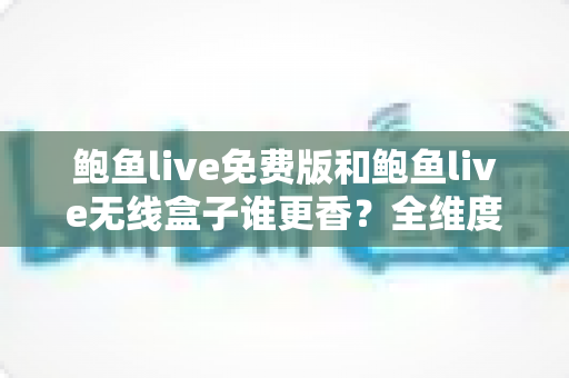 鲍鱼live免费版和鲍鱼live无线盒子谁更香？全维度深度对比评测，看完再选不踩坑