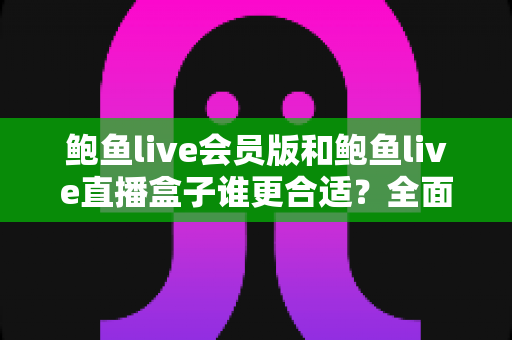鲍鱼live会员版和鲍鱼live直播盒子谁更合适？全面对比帮你找到答案