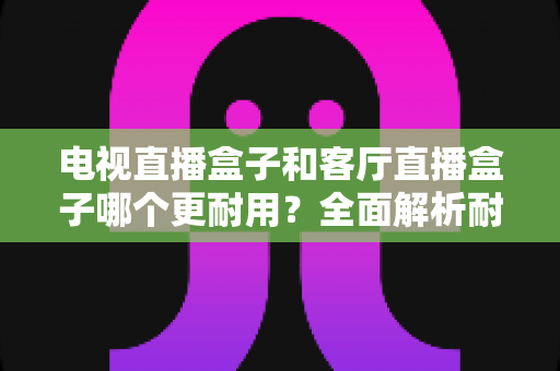 电视直播盒子和客厅直播盒子哪个更耐用?全面解析耐用性差异与实用选购指南 电视直播盒子和客厅直播盒子哪个更耐用?全面解析耐用性差异与实用选购指南
