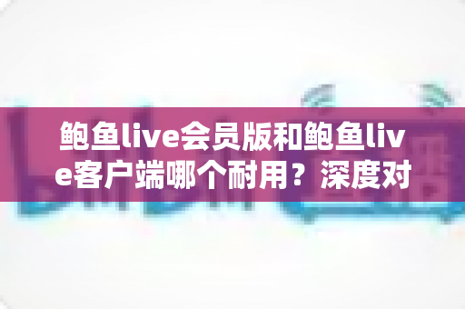 鲍鱼live会员版和鲍鱼live客户端哪个耐用？深度对比分析与实用选择指南