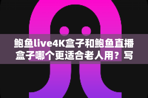 鲍鱼live4K盒子和鲍鱼直播盒子哪个更适合老人用?写给子女的贴心选购指南 鲍鱼live4K盒子和鲍鱼直播盒子哪个更适合老人用?写给子女的贴心选购指南