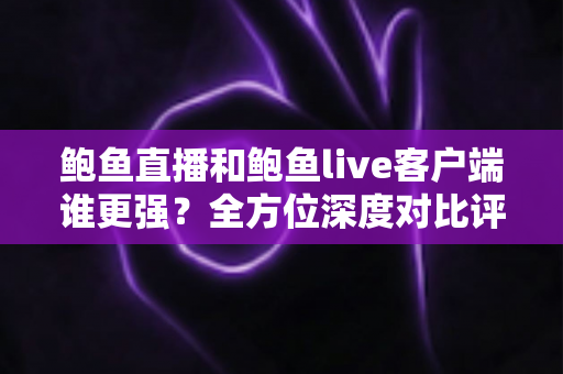 鲍鱼直播和鲍鱼live客户端谁更强？全方位深度对比评测与选择指南