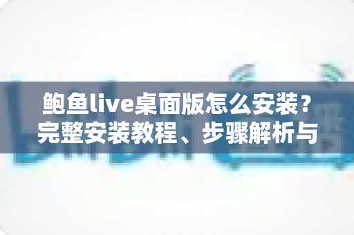 鲍鱼live桌面版怎么安装？完整安装教程、步骤解析与避坑指南全攻略