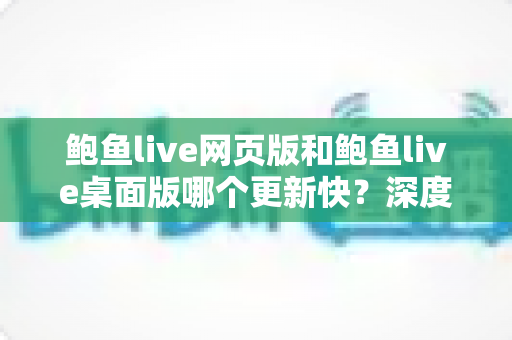 鲍鱼live网页版和鲍鱼live桌面版哪个更新快？深度对比解析与选择指南