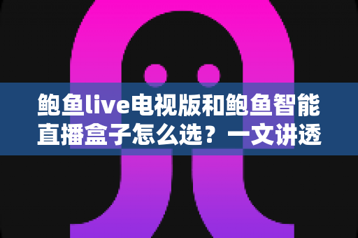 鲍鱼live电视版和鲍鱼智能直播盒子怎么选？一文讲透两者差异，帮你找到最适合自己的大屏观影方案