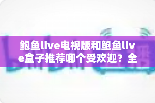 鲍鱼live电视版和鲍鱼live盒子推荐哪个受欢迎？全方位深度对比帮你选对版本