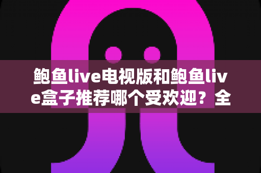 鲍鱼live电视版和鲍鱼live盒子推荐哪个受欢迎？全方位深度对比帮你选对版本
