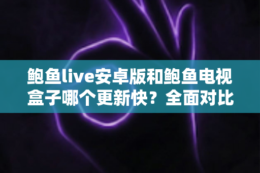 鲍鱼live安卓版和鲍鱼电视盒子哪个更新快?全面对比解析与实用选择指南 鲍鱼live安卓版和鲍鱼电视盒子哪个更新快?全面对比解析与实用选择指南