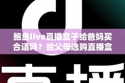 鲍鱼live直播盒子给爸妈买合适吗？给父母选购直播盒子的利弊分析与避坑指南