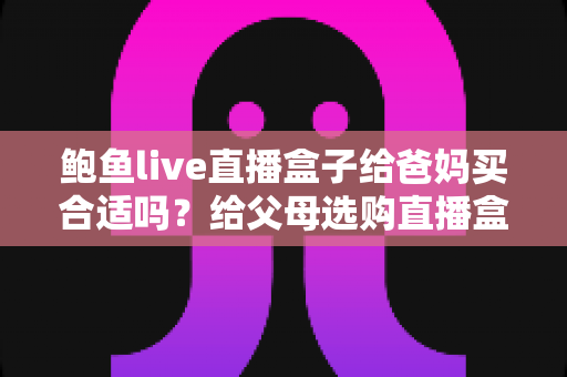 鲍鱼live直播盒子给爸妈买合适吗？给父母选购直播盒子的利弊分析与避坑指南