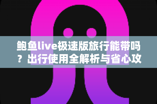 鲍鱼live极速版旅行能带吗?出行使用全解析与省心攻略 鲍鱼live极速版旅行能带吗?出行使用全解析与省心攻略