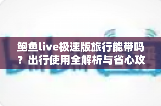 鲍鱼live极速版旅行能带吗?出行使用全解析与省心攻略 鲍鱼live极速版旅行能带吗?出行使用全解析与省心攻略
