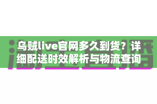 乌贼live官网多久到货?详细配送时效解析与物流查询全攻略 乌贼live官网多久到货?详细配送时效解析与物流查询全攻略