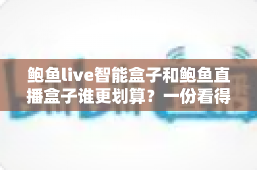 鲍鱼live智能盒子和鲍鱼直播盒子谁更划算？一份看得懂、用得上的性价比深度对比指南