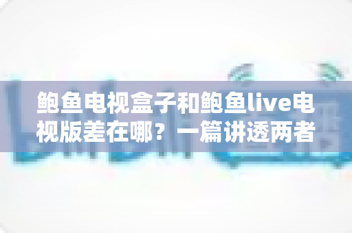 鲍鱼电视盒子和鲍鱼live电视版差在哪？一篇讲透两者区别的实用选购指南