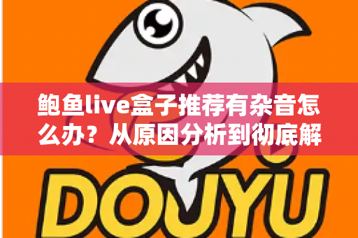 鲍鱼live盒子推荐有杂音怎么办？从原因分析到彻底解决的完整排查指南