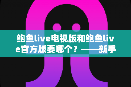 鲍鱼live电视版和鲍鱼live官方版要哪个？——新手必看的版本选择与安装使用全攻略