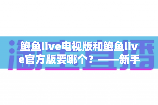 鲍鱼live电视版和鲍鱼live官方版要哪个？——新手必看的版本选择与安装使用全攻略