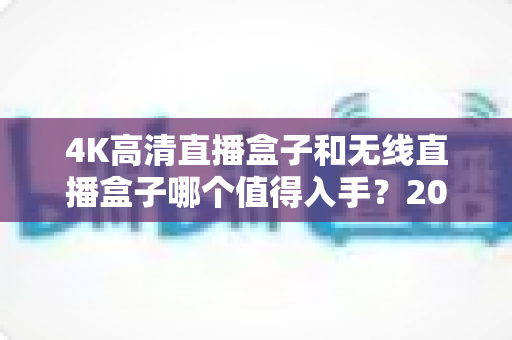 4K高清直播盒子和无线直播盒子哪个值得入手？2024年直播设备选购全攻略