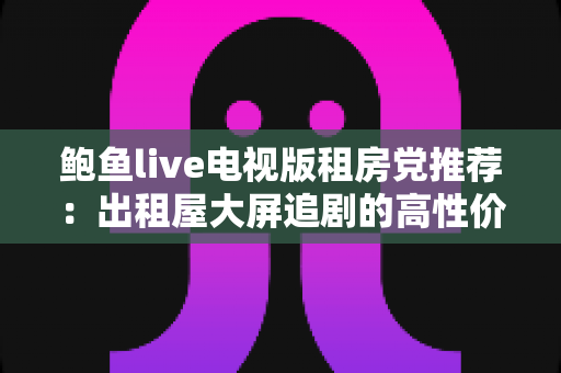 鲍鱼live电视版租房党推荐:出租屋大屏追剧的高性价比观影指南 鲍鱼live电视版租房党推荐:出租屋大屏追剧的高性价比观影指南