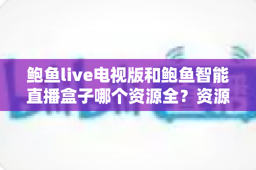 鲍鱼live电视版和鲍鱼智能直播盒子哪个资源全？资源对比与选购指南一文讲透