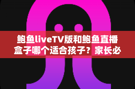 鲍鱼liveTV版和鲍鱼直播盒子哪个适合孩子？家长必读的完整选择与安全指南