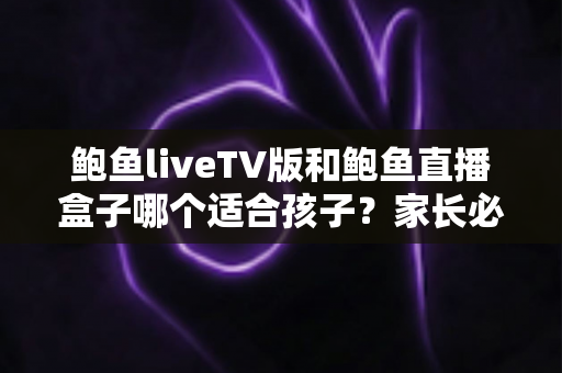 鲍鱼liveTV版和鲍鱼直播盒子哪个适合孩子？家长必读的完整选择与安全指南