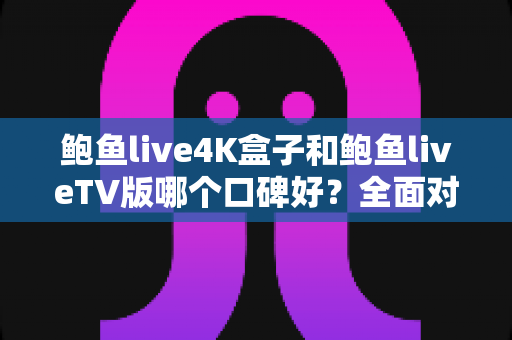 鲍鱼live4K盒子和鲍鱼liveTV版哪个口碑好？全面对比解析与选购指南