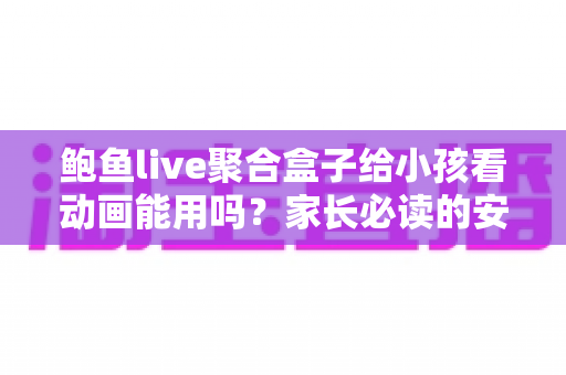 鲍鱼live聚合盒子给小孩看动画能用吗？家长必读的安全评测与观影指南