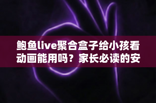 鲍鱼live聚合盒子给小孩看动画能用吗？家长必读的安全评测与观影指南