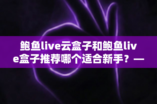 鲍鱼live云盒子和鲍鱼live盒子推荐哪个适合新手?——新手选购电视盒子最全避坑指南 鲍鱼live云盒子和鲍鱼live盒子推荐哪个适合新手?——新手选购电视盒子最全避坑指南