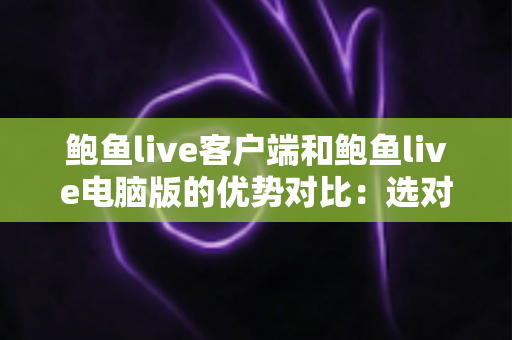 鲍鱼live客户端和鲍鱼live电脑版的优势对比：选对版本让直播体验全面升级