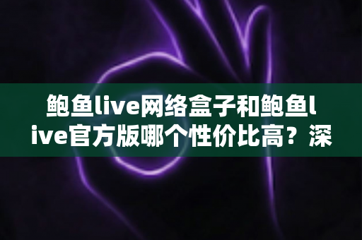 鲍鱼live网络盒子和鲍鱼live官方版哪个性价比高？深度对比分析与选购指南